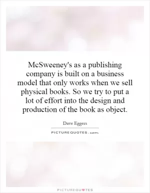 McSweeney's as a publishing company is built on a business model that only works when we sell physical books. So we try to put a lot of effort into the design and production of the book as object Picture Quote #1