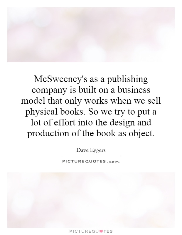 McSweeney's as a publishing company is built on a business model that only works when we sell physical books. So we try to put a lot of effort into the design and production of the book as object Picture Quote #1