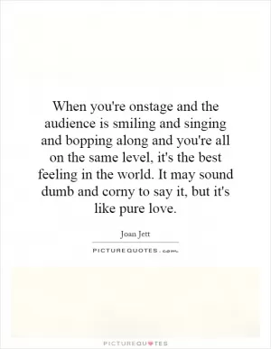 When you're onstage and the audience is smiling and singing and bopping along and you're all on the same level, it's the best feeling in the world. It may sound dumb and corny to say it, but it's like pure love Picture Quote #1