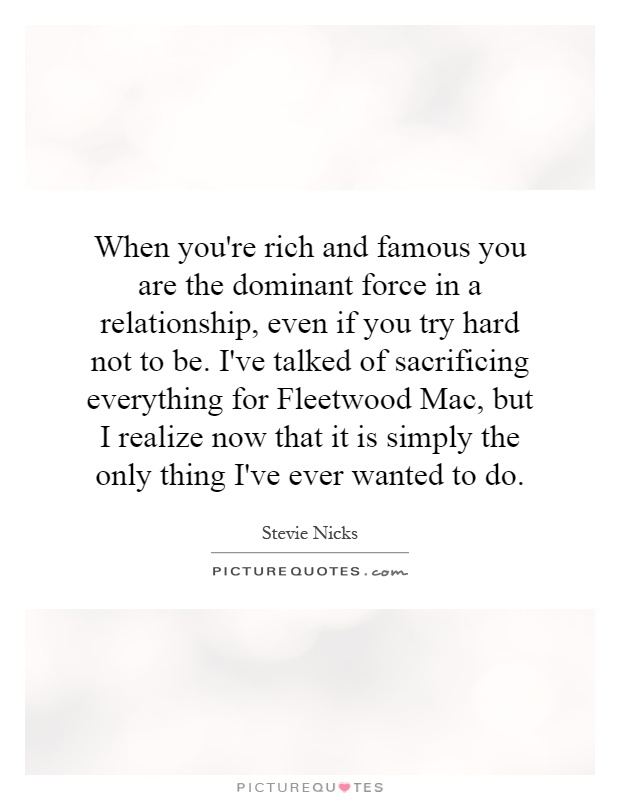 When you're rich and famous you are the dominant force in a relationship, even if you try hard not to be. I've talked of sacrificing everything for Fleetwood Mac, but I realize now that it is simply the only thing I've ever wanted to do Picture Quote #1