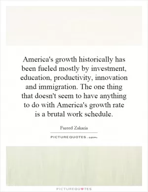 America's growth historically has been fueled mostly by investment, education, productivity, innovation and immigration. The one thing that doesn't seem to have anything to do with America's growth rate is a brutal work schedule Picture Quote #1