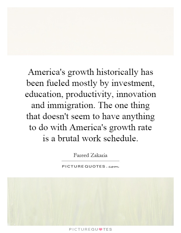 America's growth historically has been fueled mostly by investment, education, productivity, innovation and immigration. The one thing that doesn't seem to have anything to do with America's growth rate is a brutal work schedule Picture Quote #1