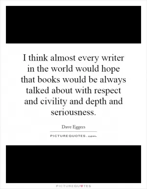 I think almost every writer in the world would hope that books would be always talked about with respect and civility and depth and seriousness Picture Quote #1