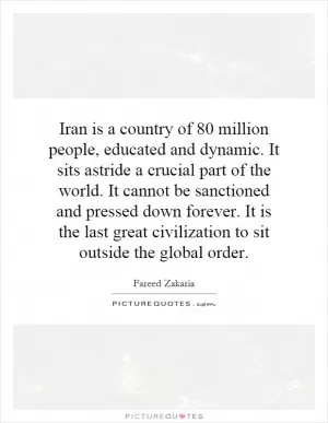 Iran is a country of 80 million people, educated and dynamic. It sits astride a crucial part of the world. It cannot be sanctioned and pressed down forever. It is the last great civilization to sit outside the global order Picture Quote #1