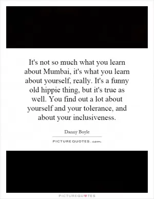 It's not so much what you learn about Mumbai, it's what you learn about yourself, really. It's a funny old hippie thing, but it's true as well. You find out a lot about yourself and your tolerance, and about your inclusiveness Picture Quote #1