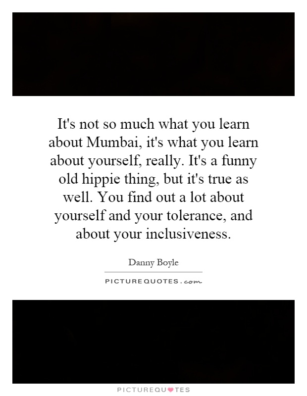 It's not so much what you learn about Mumbai, it's what you learn about yourself, really. It's a funny old hippie thing, but it's true as well. You find out a lot about yourself and your tolerance, and about your inclusiveness Picture Quote #1