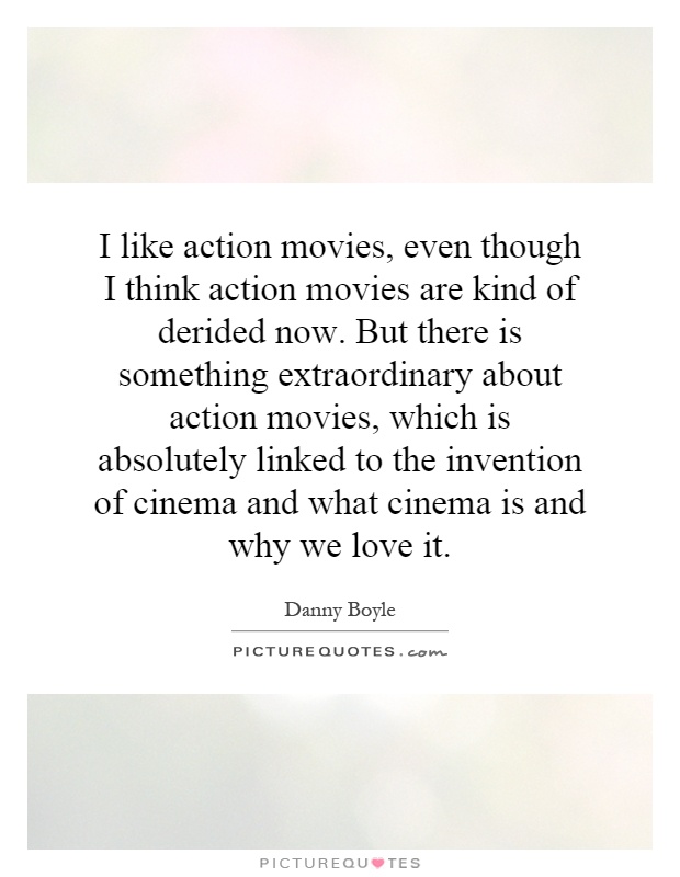 I like action movies, even though I think action movies are kind of derided now. But there is something extraordinary about action movies, which is absolutely linked to the invention of cinema and what cinema is and why we love it Picture Quote #1