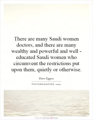 There are many Saudi women doctors, and there are many wealthy and powerful and well - educated Saudi women who circumvent the restrictions put upon them, quietly or otherwise Picture Quote #1