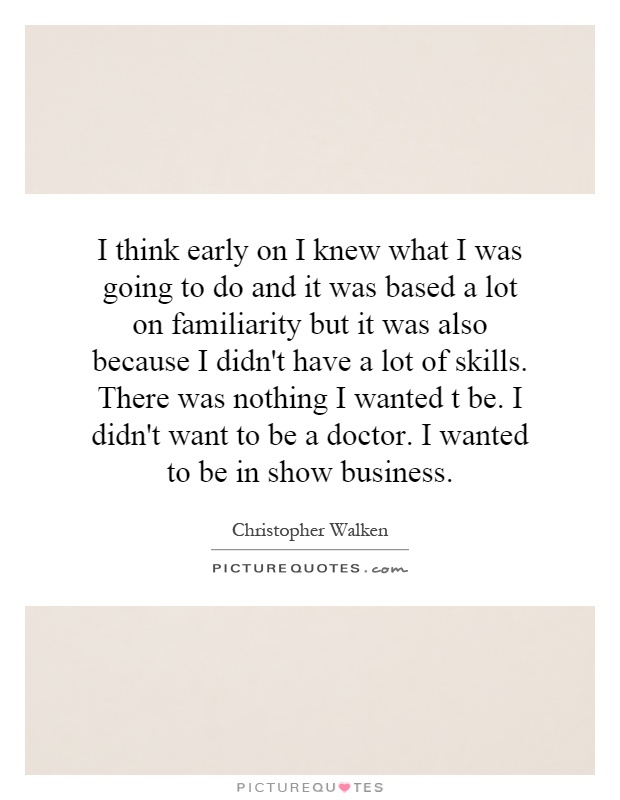 I think early on I knew what I was going to do and it was based a lot on familiarity but it was also because I didn't have a lot of skills. There was nothing I wanted t be. I didn't want to be a doctor. I wanted to be in show business Picture Quote #1