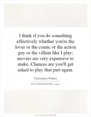 I think if you do something effectively whether you're the lover or the comic or the action guy or the villain like I play; movies are very expensive to make. Chances are you'll get asked to play that part again Picture Quote #1
