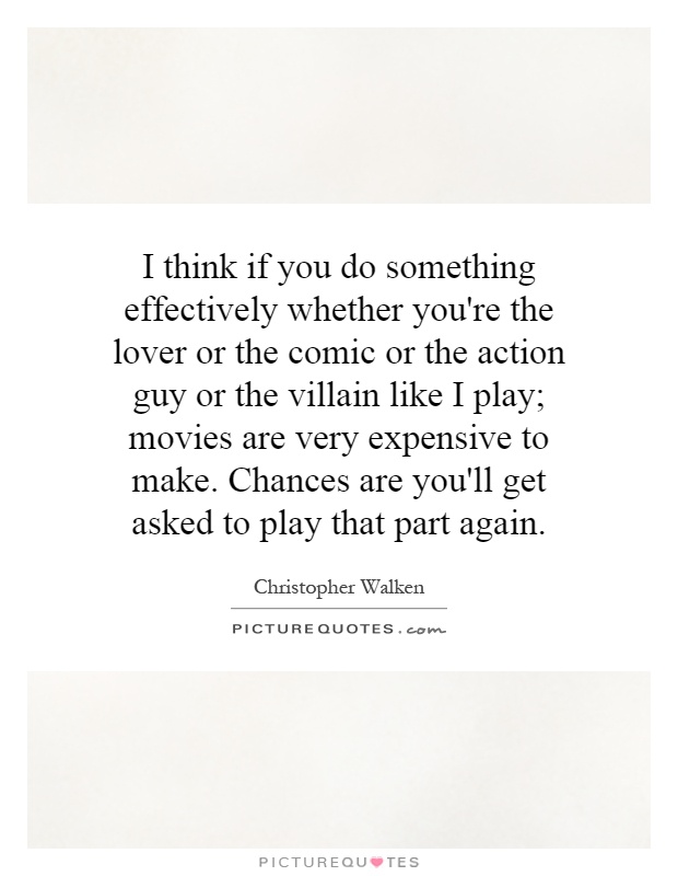 I think if you do something effectively whether you're the lover or the comic or the action guy or the villain like I play; movies are very expensive to make. Chances are you'll get asked to play that part again Picture Quote #1
