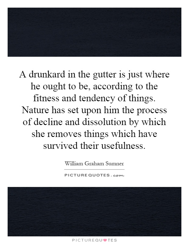A drunkard in the gutter is just where he ought to be, according to the fitness and tendency of things. Nature has set upon him the process of decline and dissolution by which she removes things which have survived their usefulness Picture Quote #1