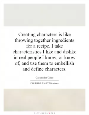Creating characters is like throwing together ingredients for a recipe. I take characteristics I like and dislike in real people I know, or know of, and use them to embellish and define characters Picture Quote #1
