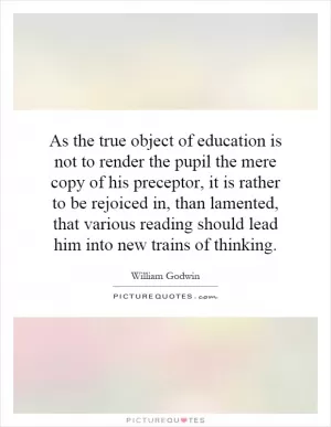 As the true object of education is not to render the pupil the mere copy of his preceptor, it is rather to be rejoiced in, than lamented, that various reading should lead him into new trains of thinking Picture Quote #1