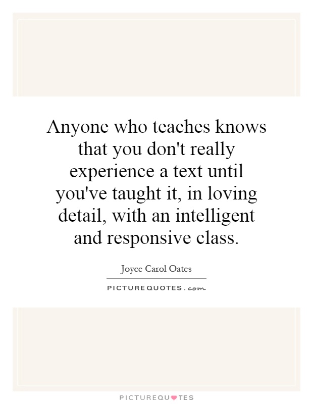 Anyone who teaches knows that you don't really experience a text until you've taught it, in loving detail, with an intelligent and responsive class Picture Quote #1