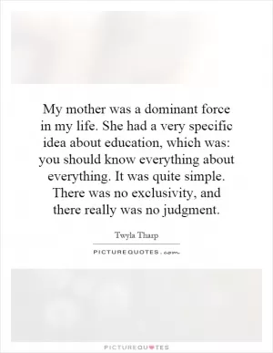 My mother was a dominant force in my life. She had a very specific idea about education, which was: you should know everything about everything. It was quite simple. There was no exclusivity, and there really was no judgment Picture Quote #1