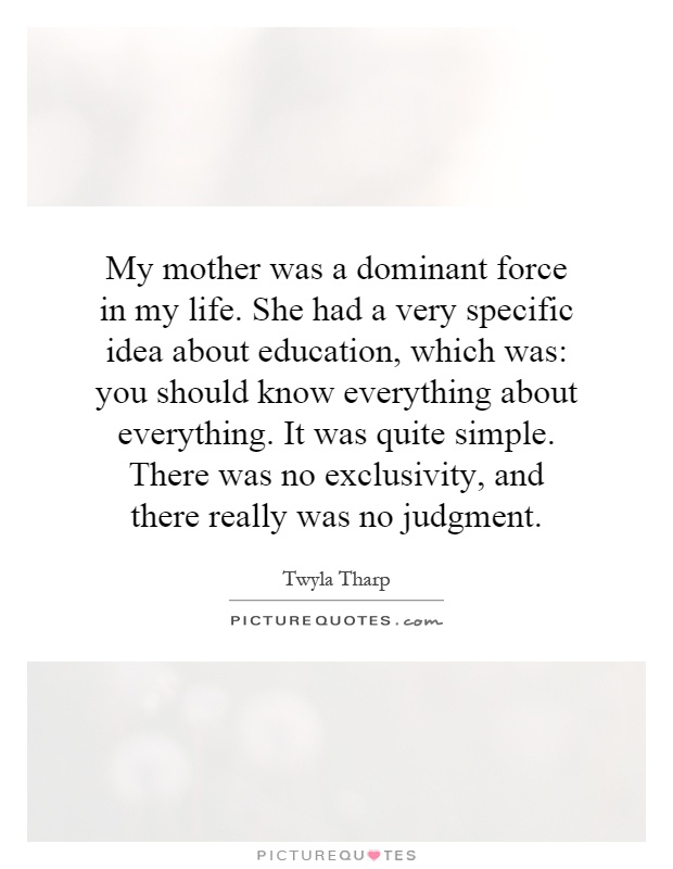My mother was a dominant force in my life. She had a very specific idea about education, which was: you should know everything about everything. It was quite simple. There was no exclusivity, and there really was no judgment Picture Quote #1