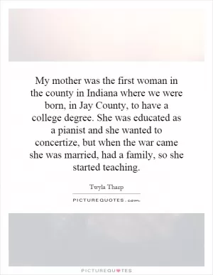 My mother was the first woman in the county in Indiana where we were born, in Jay County, to have a college degree. She was educated as a pianist and she wanted to concertize, but when the war came she was married, had a family, so she started teaching Picture Quote #1