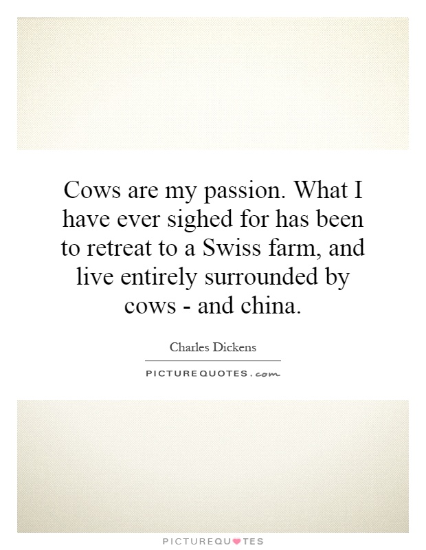 Cows are my passion. What I have ever sighed for has been to retreat to a Swiss farm, and live entirely surrounded by cows - and china Picture Quote #1