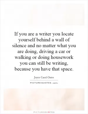 If you are a writer you locate yourself behind a wall of silence and no matter what you are doing, driving a car or walking or doing housework you can still be writing, because you have that space Picture Quote #1