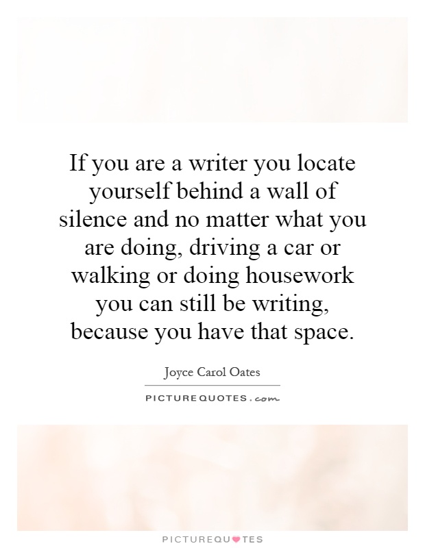 If you are a writer you locate yourself behind a wall of silence and no matter what you are doing, driving a car or walking or doing housework you can still be writing, because you have that space Picture Quote #1