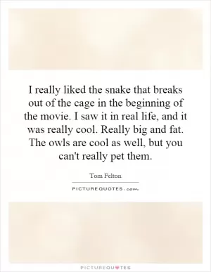 I really liked the snake that breaks out of the cage in the beginning of the movie. I saw it in real life, and it was really cool. Really big and fat. The owls are cool as well, but you can't really pet them Picture Quote #1