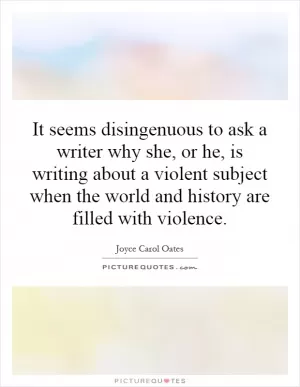 It seems disingenuous to ask a writer why she, or he, is writing about a violent subject when the world and history are filled with violence Picture Quote #1