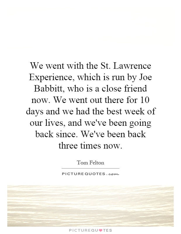 We went with the St. Lawrence Experience, which is run by Joe Babbitt, who is a close friend now. We went out there for 10 days and we had the best week of our lives, and we've been going back since. We've been back three times now Picture Quote #1