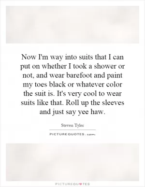 Now I'm way into suits that I can put on whether I took a shower or not, and wear barefoot and paint my toes black or whatever color the suit is. It's very cool to wear suits like that. Roll up the sleeves and just say yee haw Picture Quote #1