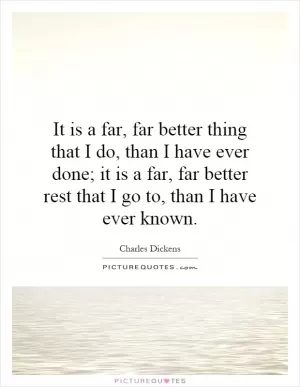 It is a far, far better thing that I do, than I have ever done; it is a far, far better rest that I go to, than I have ever known Picture Quote #1