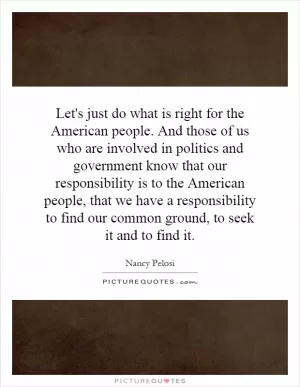 Let's just do what is right for the American people. And those of us who are involved in politics and government know that our responsibility is to the American people, that we have a responsibility to find our common ground, to seek it and to find it Picture Quote #1