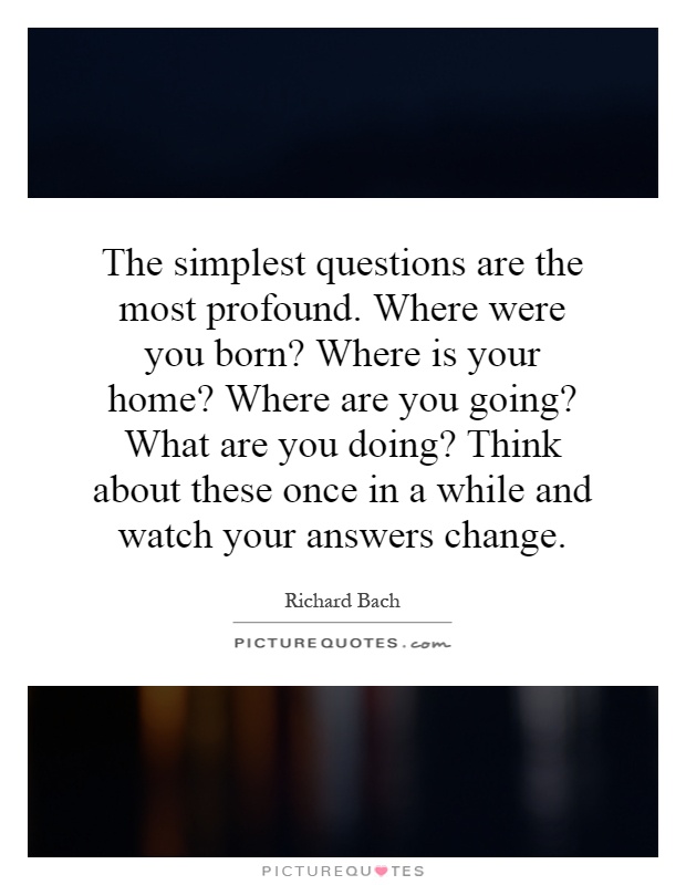 The simplest questions are the most profound. Where were you born? Where is your home? Where are you going? What are you doing? Think about these once in a while and watch your answers change Picture Quote #1