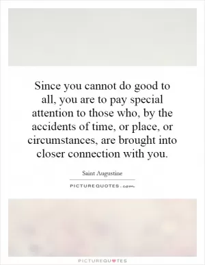 Since you cannot do good to all, you are to pay special attention to those who, by the accidents of time, or place, or circumstances, are brought into closer connection with you Picture Quote #1