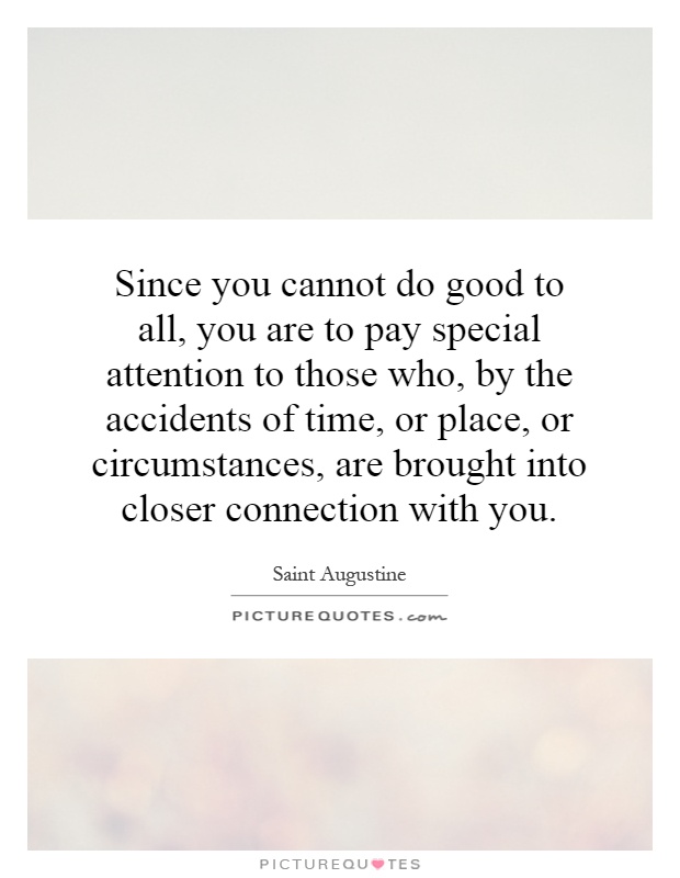 Since you cannot do good to all, you are to pay special attention to those who, by the accidents of time, or place, or circumstances, are brought into closer connection with you Picture Quote #1