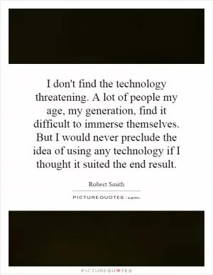 I don't find the technology threatening. A lot of people my age, my generation, find it difficult to immerse themselves. But I would never preclude the idea of using any technology if I thought it suited the end result Picture Quote #1