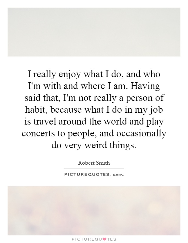 I really enjoy what I do, and who I'm with and where I am. Having said that, I'm not really a person of habit, because what I do in my job is travel around the world and play concerts to people, and occasionally do very weird things Picture Quote #1