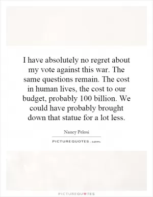 I have absolutely no regret about my vote against this war. The same questions remain. The cost in human lives, the cost to our budget, probably 100 billion. We could have probably brought down that statue for a lot less Picture Quote #1