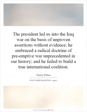 The president led us into the Iraq war on the basis of unproven assertions without evidence; he embraced a radical doctrine of pre-emptive war unprecedented in our history; and he failed to build a true international coalition Picture Quote #1