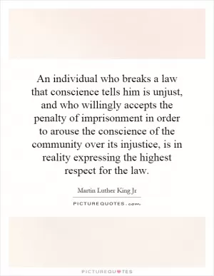 An individual who breaks a law that conscience tells him is unjust, and who willingly accepts the penalty of imprisonment in order to arouse the conscience of the community over its injustice, is in reality expressing the highest respect for the law Picture Quote #1