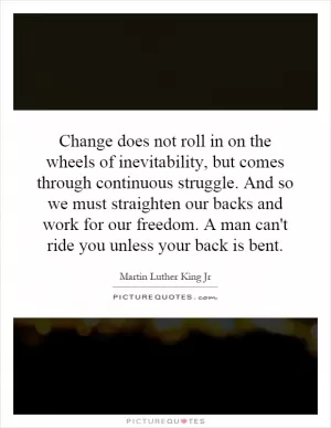 Change does not roll in on the wheels of inevitability, but comes through continuous struggle. And so we must straighten our backs and work for our freedom. A man can't ride you unless your back is bent Picture Quote #1