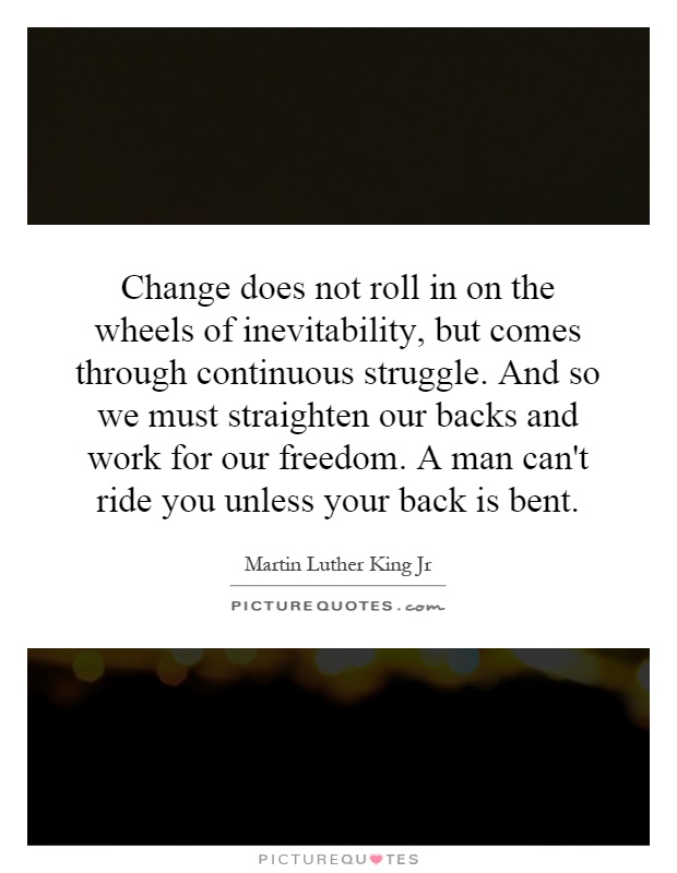 Change does not roll in on the wheels of inevitability, but comes through continuous struggle. And so we must straighten our backs and work for our freedom. A man can't ride you unless your back is bent Picture Quote #1
