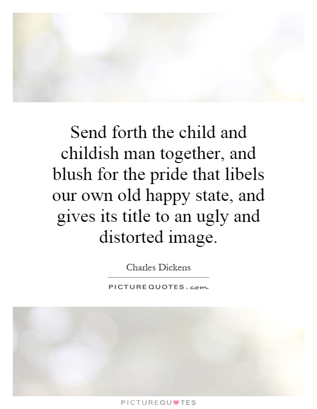 Send forth the child and childish man together, and blush for the pride that libels our own old happy state, and gives its title to an ugly and distorted image Picture Quote #1