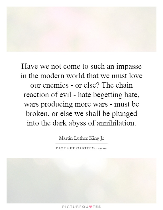Have we not come to such an impasse in the modern world that we must love our enemies - or else? The chain reaction of evil - hate begetting hate, wars producing more wars - must be broken, or else we shall be plunged into the dark abyss of annihilation Picture Quote #1