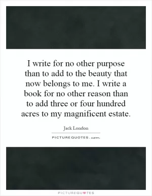 I write for no other purpose than to add to the beauty that now belongs to me. I write a book for no other reason than to add three or four hundred acres to my magnificent estate Picture Quote #1