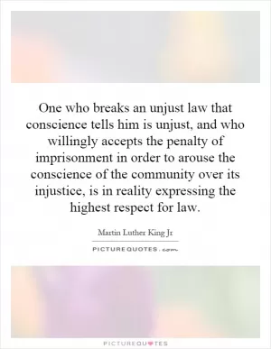 One who breaks an unjust law that conscience tells him is unjust, and who willingly accepts the penalty of imprisonment in order to arouse the conscience of the community over its injustice, is in reality expressing the highest respect for law Picture Quote #1