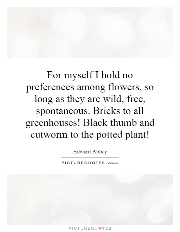 For myself I hold no preferences among flowers, so long as they are wild, free, spontaneous. Bricks to all greenhouses! Black thumb and cutworm to the potted plant! Picture Quote #1