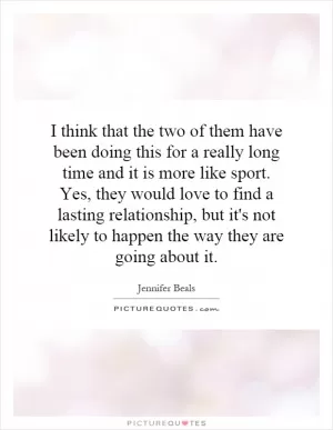 I think that the two of them have been doing this for a really long time and it is more like sport. Yes, they would love to find a lasting relationship, but it's not likely to happen the way they are going about it Picture Quote #1