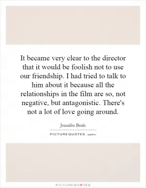 It became very clear to the director that it would be foolish not to use our friendship. I had tried to talk to him about it because all the relationships in the film are so, not negative, but antagonistic. There's not a lot of love going around Picture Quote #1