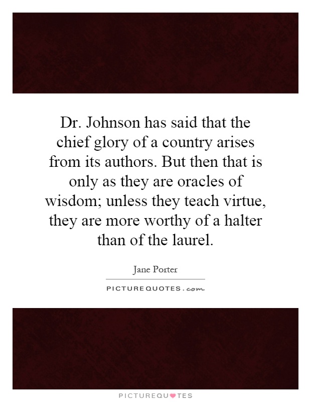 Dr. Johnson has said that the chief glory of a country arises from its authors. But then that is only as they are oracles of wisdom; unless they teach virtue, they are more worthy of a halter than of the laurel Picture Quote #1