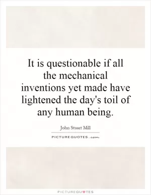 It is questionable if all the mechanical inventions yet made have lightened the day's toil of any human being Picture Quote #1